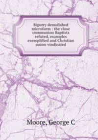 Bigotry demolished microform : the close communion Baptists refuted, examples exemplified and Christian union vindicated