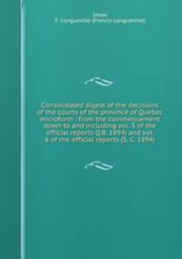 Consolidated digest of the decisions of the courts of the province of Quebec microform : from the commencement down to and including vol. 3 of the official reports Q.B. 1894) and vol. 6 of the official reports (S. C. 1894)