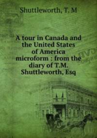 A tour in Canada and the United States of America microform : from the diary of T.M. Shuttleworth, Esq
