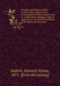 Teachers` problems and how to solve them; a hand-book of educational history and practice, or, comparative pedagogy, with an appendix on the mission and limits of the history of education