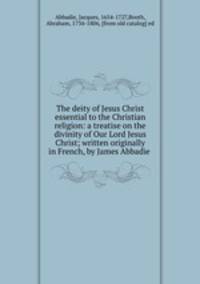 The deity of Jesus Christ essential to the Christian religion: a treatise on the divinity of Our Lord Jesus Christ; written originally in French, by James Abbadie
