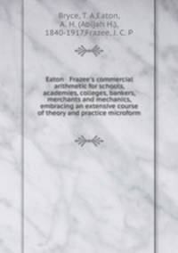 Eaton & Frazee`s commercial arithmetic for schools, academies, colleges, bankers, merchants and mechanics, embracing an extensive course of theory and practice microform
