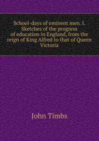 School-days of eminent men. I. Sketches of the progress of education in England, from the reign of King Alfred to that of Queen Victoria