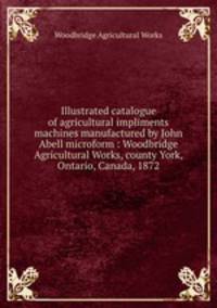 Illustrated catalogue of agricultural impliments & machines manufactured by John Abell microform : Woodbridge Agricultural Works, county York, Ontario, Canada, 1872