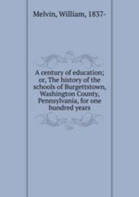 A century of education; or, The history of the schools of Burgettstown, Washington County, Pennsylvania, for one hundred years