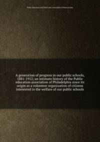 A generation of progress in our public schools, 1881-1912; an intimate history of the Public education association of Philadelphia since its origin as a volunteer organization of citizens interested in the welfare of our public schools