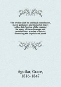 The Jewish faith its spiritual consolation, moral guidance, and immortal hope; with a brief notice of the reasons for many of its ordinances and prohibitions; a series of letters answering the inquiries of youth