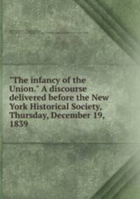 "The infancy of the Union." A discourse delivered before the New York Historical Society, Thursday, December 19, 1839
