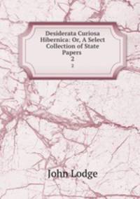 Desiderata Curiosa Hibernica: Or, A Select Collection of State Papers .. 2
