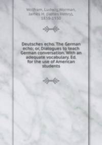 Deutsches echo. The German echo; or, Dialogues to teach German conversation. With an adequate vocabulary. Ed. for the use of American students