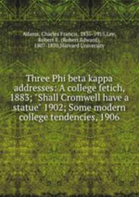 Three Phi beta kappa addresses: A college fetich, 1883; "Shall Cromwell have a statue" 1902; Some modern college tendencies, 1906
