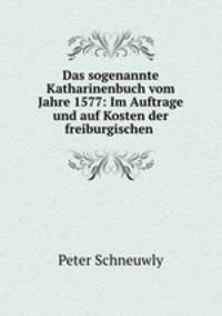 Das sogenannte Katharinenbuch vom Jahre 1577: Im Auftrage und auf Kosten der freiburgischen .
