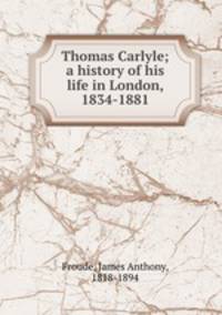 Thomas Carlyle; a history of his life in London, 1834-1881