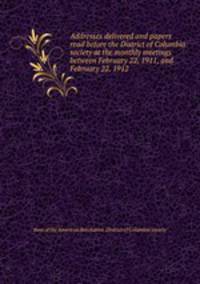 Addresses delivered and papers read before the District of Columbia society at the monthly meetings between February 22, 1911, and February 22, 1912