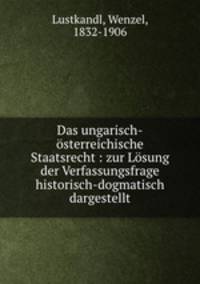 Das ungarisch-sterreichische Staatsrecht : zur Lsung der Verfassungsfrage historisch-dogmatisch dargestellt