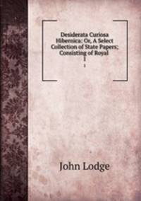 Desiderata Curiosa Hibernica: Or, A Select Collection of State Papers; Consisting of Royal .. 1