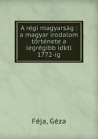 A rgi magyarsg : a magyar irodalom trtnete a legrgibb idktl 1772-ig