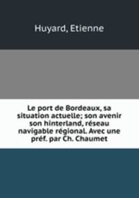Le port de Bordeaux, sa situation actuelle; son avenir son hinterland, rseau navigable rgional. Avec une prf. par Ch. Chaumet