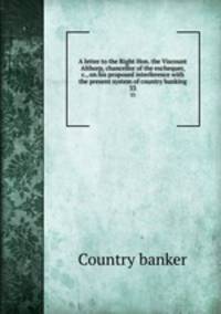 A letter to the Right Hon. the Viscount Althorp, chancellor of the exchequer, &c., on his proposed interference with the present system of country banking. 33