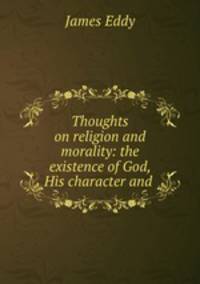 Thoughts on religion and morality: the existence of God, His character and .