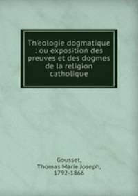 Theologie dogmatique : ou exposition des preuves et des dogmes de la religion catholique