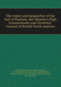 The report and despatches of the Earl of Durham, Her Majesty`s High Commissioner and Governor-General of British North America