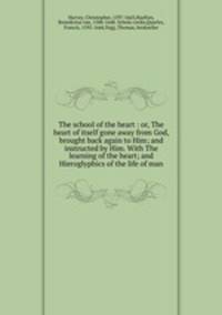 The school of the heart : or, The heart of itself gone away from God, brought back again to Him; and instructed by Him. With The learning of the heart; and Hieroglyphics of the life of man.