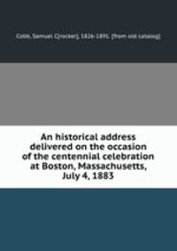 An historical address delivered on the occasion of the centennial celebration at Boston, Massachusetts, July 4, 1883