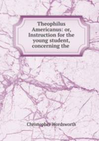 Theophilus Americanus: or, Instruction for the young student, concerning the .