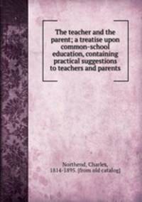 The teacher and the parent; a treatise upon common-school education, containing practical suggestions to teachers and parents