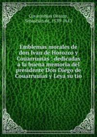 Emblemas morales de don Ivan de Horozco y Couarruuias : dedicadas a la buena memoria del presidente Don Diego de Couarruuias y Leya su tio