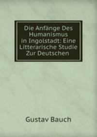 Die Anfnge Des Humanismus in Ingolstadt: Eine Litterarische Studie Zur Deutschen .