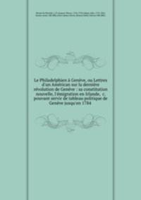 Le Philadelphien Genve, ou Lettres d`un Amrican sur la dernire rvolution de Genve : sa constitution nouvelle, l`migration en Irlande, &c. pouvant servir de tableau politique de Genve jusqu`en 1784