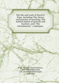 The life and work of David P. Page, including The theory and practice of teaching, The mutual duties of parents and teachers, and "The schoolmaster," a dialogue,