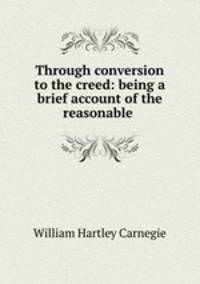 Through conversion to the creed: being a brief account of the reasonable .
