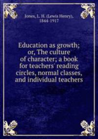 Education as growth; or, The culture of character; a book for teachers` reading circles, normal classes, and individual teachers