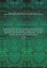 Suplement des interets presens et des pretentions des puissances de l`Europe : fondez sur les traitez depuis la paix d`Utrecht inclusivement, & sur les Preuves de leurs droits particulieres. 1 supp.