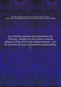 Les interets presens des puissances de l`Europe : fondez sur les traitez conclus depuis la Paix d`Utrecht inclusivement, & sur les preuves de leurs prtentions particulieres. 2