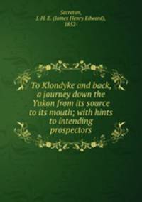 To Klondyke and back, a journey down the Yukon from its source to its mouth; with hints to intending prospectors