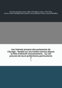 Les interets presens des puissances de l`Europe : fondez sur les traitez conclus depuis la Paix d`Utrecht inclusivement, & sur les preuves de leurs prtentions particulieres. 7