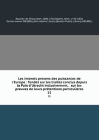 Les interets presens des puissances de l`Europe : fondez sur les traitez conclus depuis la Paix d`Utrecht inclusivement, & sur les preuves de leurs prtentions particulieres. 11