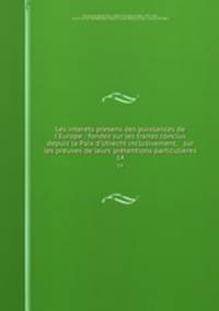 Les interets presens des puissances de l`Europe : fondez sur les traitez conclus depuis la Paix d`Utrecht inclusivement, & sur les preuves de leurs prtentions particulieres. 14