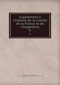Supplment l`histoire de la rivalit de la France et de l`Angleterre,. 6