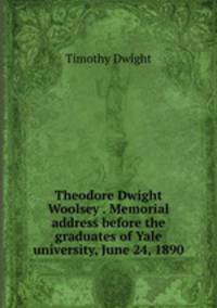 Theodore Dwight Woolsey . Memorial address before the graduates of Yale university, June 24, 1890