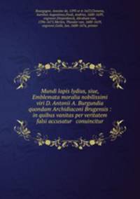 Mundi lapis lydius, siue, Emblemata moralia nobilissimi viri D. Antonii A. Burgundia quondam Archidiaconi Brugensis : in quibus vanitas per veritatem falsi accusatur & conuincitur