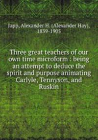 Three great teachers of our own time microform : being an attempt to deduce the spirit and purpose animating Carlyle, Tennyson, and Ruskin