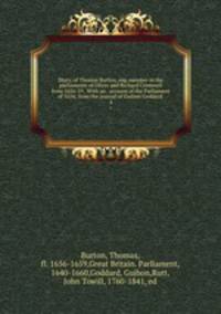 Diary, of Thomas Burton, esq. member in the parliaments of Oliver and Richard Cromwell from 1656-59 . With an . account of the Parliament of 1654; from the journal of Guibon Goddard . 4