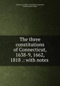 The three constitutions of Connecticut, 1638-9, 1662, 1818 .: with notes .