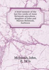 A brief memoir of the last few weeks of Anne McIntosh microform : daughter of John and Marion McIntosh, Earltown