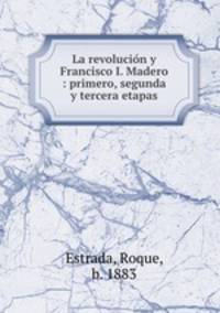 La revolucin y Francisco I. Madero : primero, segunda y tercera etapas